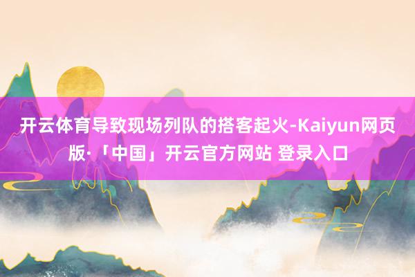 开云体育导致现场列队的搭客起火-Kaiyun网页版·「中国」开云官方网站 登录入口