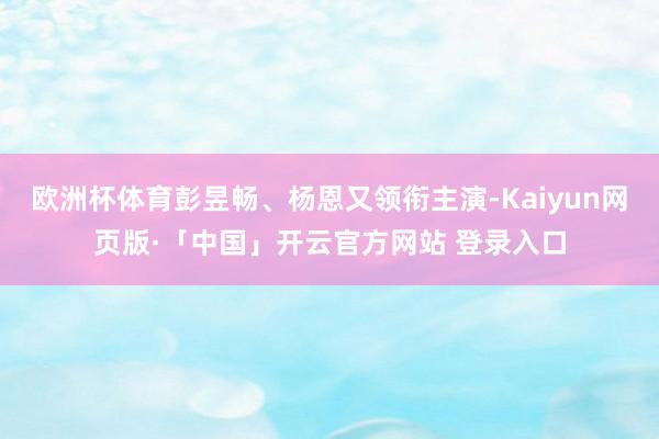 欧洲杯体育彭昱畅、杨恩又领衔主演-Kaiyun网页版·「中国」开云官方网站 登录入口