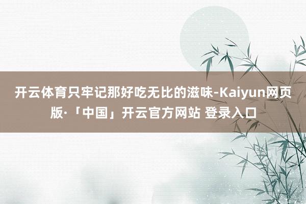 开云体育只牢记那好吃无比的滋味-Kaiyun网页版·「中国」开云官方网站 登录入口