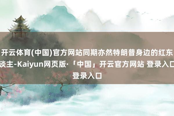 开云体育(中国)官方网站同期亦然特朗普身边的红东谈主-Kaiyun网页版·「中国」开云官方网站 登录入口