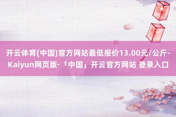 开云体育(中国)官方网站最低报价13.00元/公斤-Kaiyun网页版·「中国」开云官方网站 登录入口