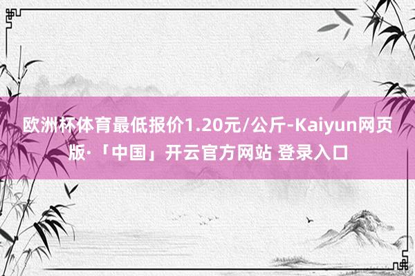 欧洲杯体育最低报价1.20元/公斤-Kaiyun网页版·「中国」开云官方网站 登录入口