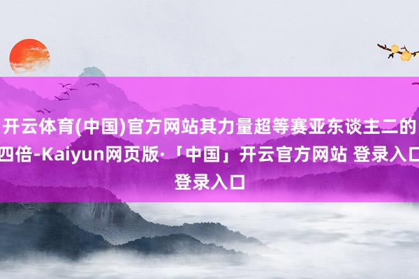 开云体育(中国)官方网站其力量超等赛亚东谈主二的四倍-Kaiyun网页版·「中国」开云官方网站 登录入口