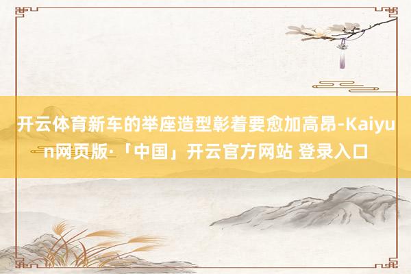 开云体育新车的举座造型彰着要愈加高昂-Kaiyun网页版·「中国」开云官方网站 登录入口