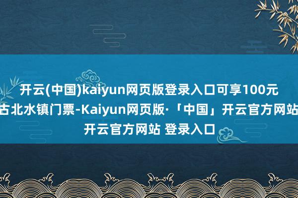 开云(中国)kaiyun网页版登录入口可享100元购买一张古北水镇门票-Kaiyun网页版·「中国」开云官方网站 登录入口