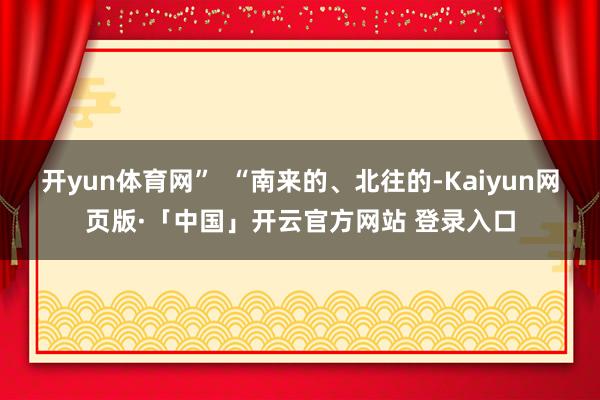开yun体育网”  “南来的、北往的-Kaiyun网页版·「中国」开云官方网站 登录入口
