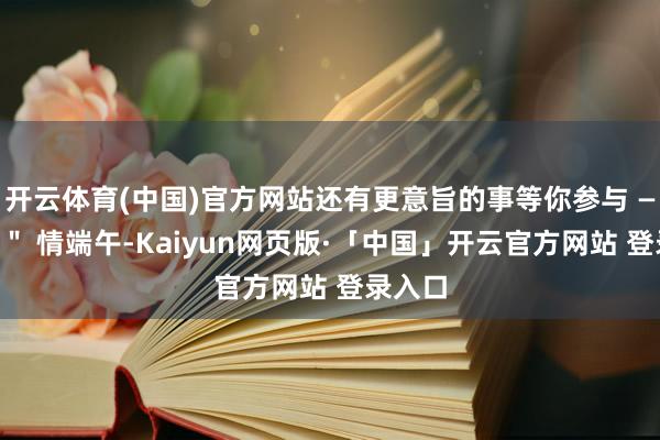 开云体育(中国)官方网站还有更意旨的事等你参与 ——＂粽＂ 情端午-Kaiyun网页版·「中国」开云官方网站 登录入口