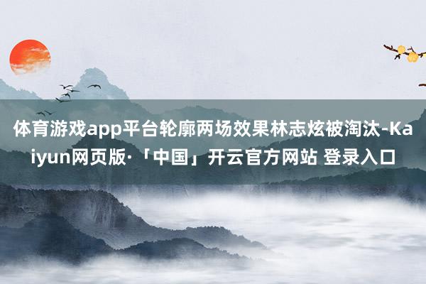 体育游戏app平台轮廓两场效果林志炫被淘汰-Kaiyun网页版·「中国」开云官方网站 登录入口