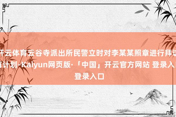 开云体育云谷寺派出所民警立时对李某某照章进行拜访有计划-Kaiyun网页版·「中国」开云官方网站 登录入口