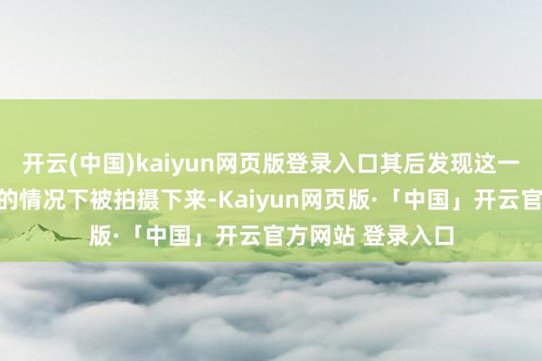 开云(中国)kaiyun网页版登录入口其后发现这一转为在未经本心的情况下被拍摄下来-Kaiyun网页版·「中国」开云官方网站 登录入口
