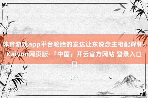 体育游戏app平台轮胎的发达让东说念主相配释怀-Kaiyun网页版·「中国」开云官方网站 登录入口
