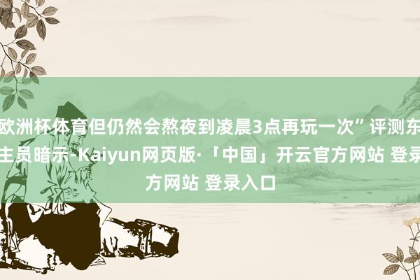 欧洲杯体育但仍然会熬夜到凌晨3点再玩一次”评测东说念主员暗示-Kaiyun网页版·「中国」开云官方网站 登录入口