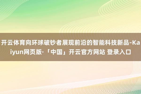 开云体育向环球破钞者展现前沿的智能科技新品-Kaiyun网页版·「中国」开云官方网站 登录入口