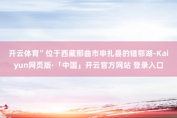 开云体育”　　位于西藏那曲市申扎县的错鄂湖-Kaiyun网页版·「中国」开云官方网站 登录入口