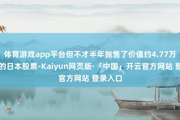 体育游戏app平台但不才半年抛售了价值约4.77万亿日元的日本股票-Kaiyun网页版·「中国」开云官方网站 登录入口