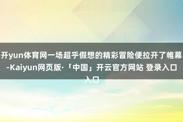 开yun体育网一场超乎假想的精彩冒险便拉开了帷幕-Kaiyun网页版·「中国」开云官方网站 登录入口