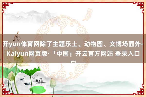 开yun体育网除了主题乐土、动物园、文博场面外-Kaiyun网页版·「中国」开云官方网站 登录入口