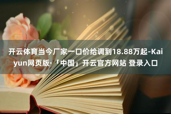 开云体育当今厂家一口价给调到18.88万起-Kaiyun网页版·「中国」开云官方网站 登录入口