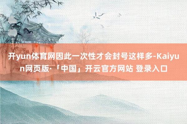 开yun体育网因此一次性才会封号这样多-Kaiyun网页版·「中国」开云官方网站 登录入口