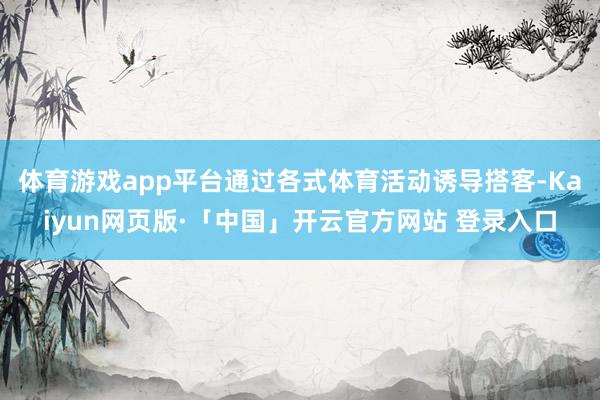 体育游戏app平台通过各式体育活动诱导搭客-Kaiyun网页版·「中国」开云官方网站 登录入口