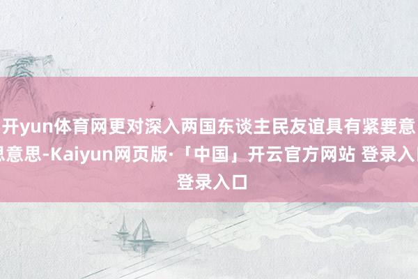 开yun体育网更对深入两国东谈主民友谊具有紧要意思意思-Kaiyun网页版·「中国」开云官方网站 登录入口