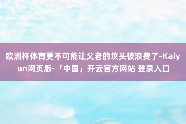 欧洲杯体育更不可能让父老的坟头被浪费了-Kaiyun网页版·「中国」开云官方网站 登录入口