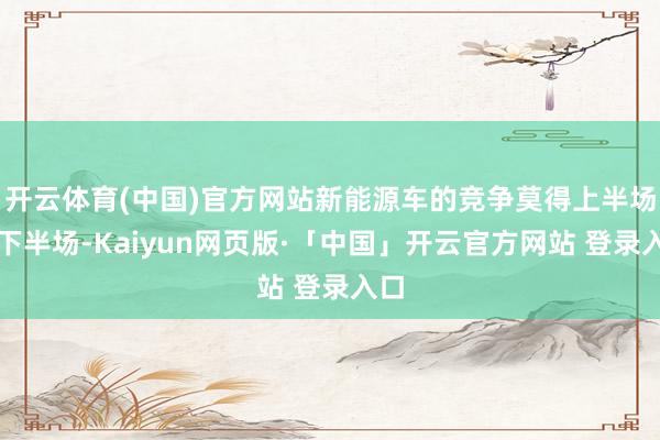 开云体育(中国)官方网站新能源车的竞争莫得上半场、下半场-Kaiyun网页版·「中国」开云官方网站 登录入口