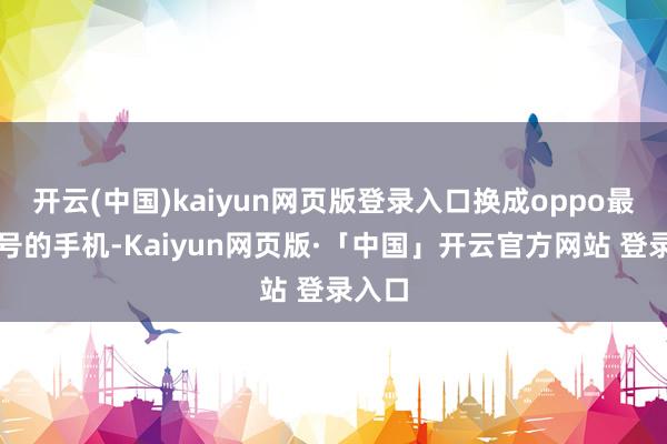 开云(中国)kaiyun网页版登录入口换成oppo最新式号的手机-Kaiyun网页版·「中国」开云官方网站 登录入口