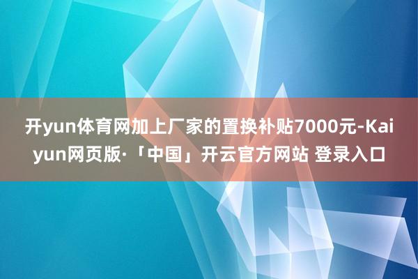 开yun体育网加上厂家的置换补贴7000元-Kaiyun网页版·「中国」开云官方网站 登录入口