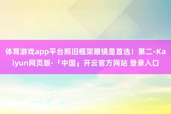体育游戏app平台照旧框架眼镜是首选！第二-Kaiyun网页版·「中国」开云官方网站 登录入口