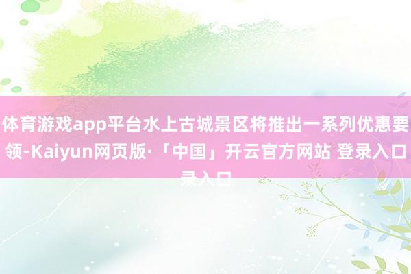 体育游戏app平台水上古城景区将推出一系列优惠要领-Kaiyun网页版·「中国」开云官方网站 登录入口