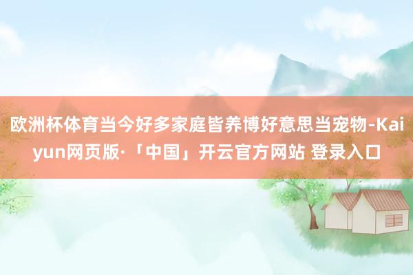 欧洲杯体育当今好多家庭皆养博好意思当宠物-Kaiyun网页版·「中国」开云官方网站 登录入口