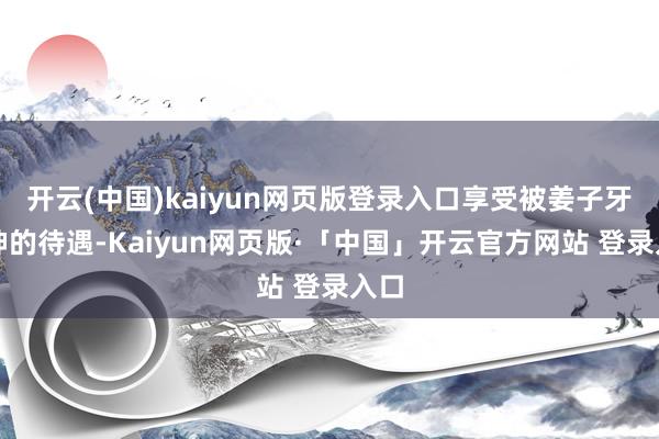 开云(中国)kaiyun网页版登录入口享受被姜子牙封神的待遇-Kaiyun网页版·「中国」开云官方网站 登录入口