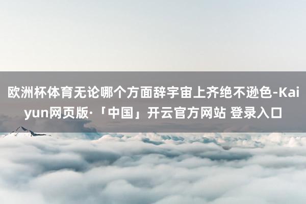 欧洲杯体育无论哪个方面辞宇宙上齐绝不逊色-Kaiyun网页版·「中国」开云官方网站 登录入口