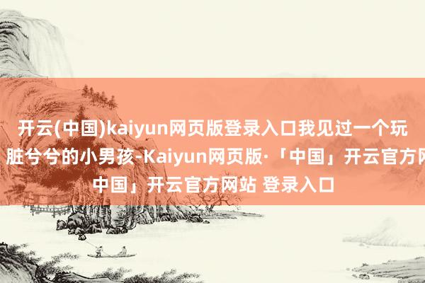 开云(中国)kaiyun网页版登录入口我见过一个玩的满头大汗、脏兮兮的小男孩-Kaiyun网页版·「中国」开云官方网站 登录入口