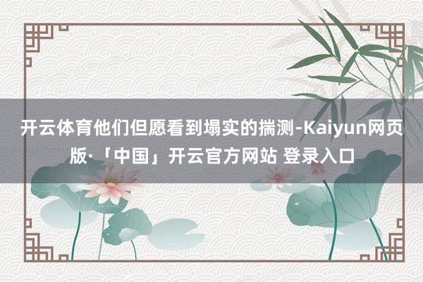 开云体育他们但愿看到塌实的揣测-Kaiyun网页版·「中国」开云官方网站 登录入口