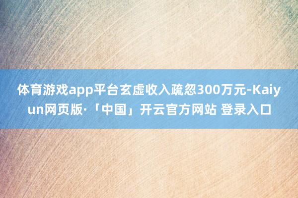 体育游戏app平台玄虚收入疏忽300万元-Kaiyun网页版·「中国」开云官方网站 登录入口