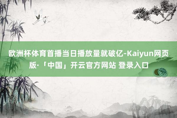 欧洲杯体育首播当日播放量就破亿-Kaiyun网页版·「中国」开云官方网站 登录入口