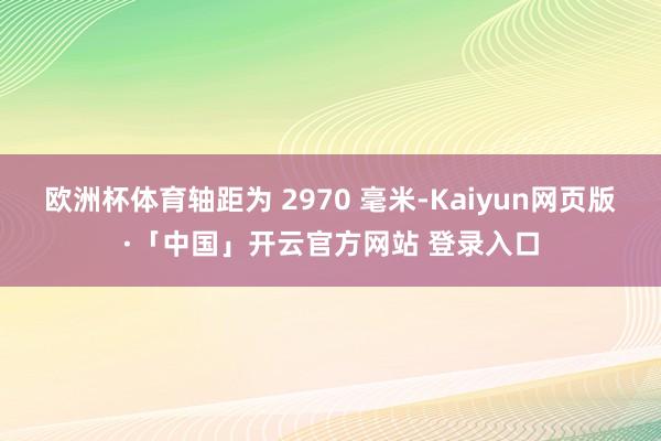 欧洲杯体育轴距为 2970 毫米-Kaiyun网页版·「中国」开云官方网站 登录入口