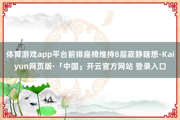 体育游戏app平台前排座椅维持8层寂静瞎想-Kaiyun网页版·「中国」开云官方网站 登录入口
