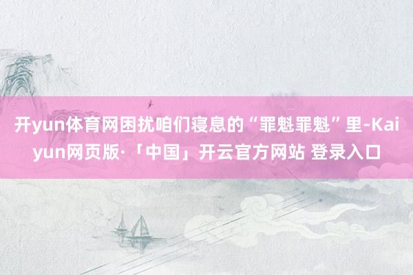 开yun体育网困扰咱们寝息的“罪魁罪魁”里-Kaiyun网页版·「中国」开云官方网站 登录入口