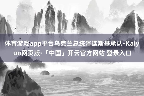 体育游戏app平台乌克兰总统泽连斯基承认-Kaiyun网页版·「中国」开云官方网站 登录入口