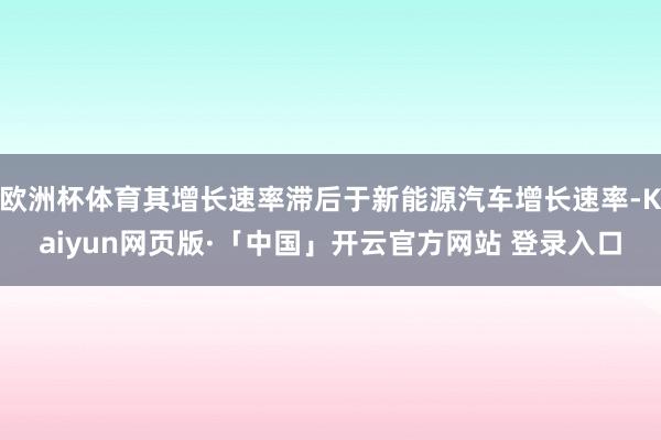欧洲杯体育其增长速率滞后于新能源汽车增长速率-Kaiyun网页版·「中国」开云官方网站 登录入口