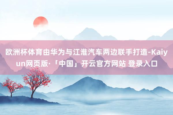 欧洲杯体育由华为与江淮汽车两边联手打造-Kaiyun网页版·「中国」开云官方网站 登录入口