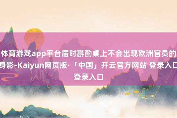体育游戏app平台届时斟酌桌上不会出现欧洲官员的身影-Kaiyun网页版·「中国」开云官方网站 登录入口