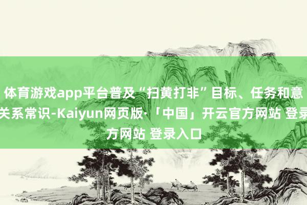 体育游戏app平台普及“扫黄打非”目标、任务和意旨等关系常识-Kaiyun网页版·「中国」开云官方网站 登录入口