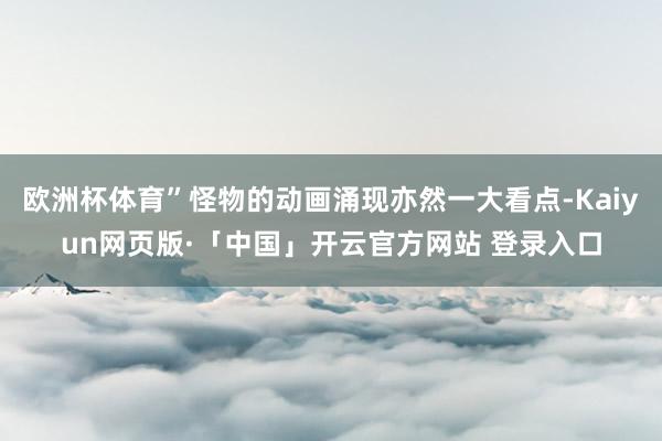 欧洲杯体育”怪物的动画涌现亦然一大看点-Kaiyun网页版·「中国」开云官方网站 登录入口