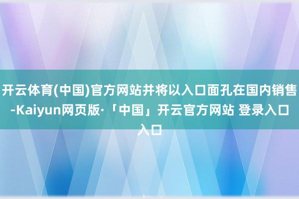 开云体育(中国)官方网站并将以入口面孔在国内销售-Kaiyun网页版·「中国」开云官方网站 登录入口