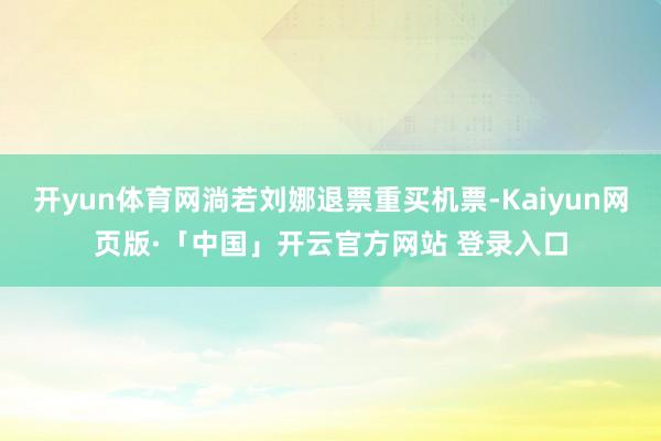 开yun体育网淌若刘娜退票重买机票-Kaiyun网页版·「中国」开云官方网站 登录入口