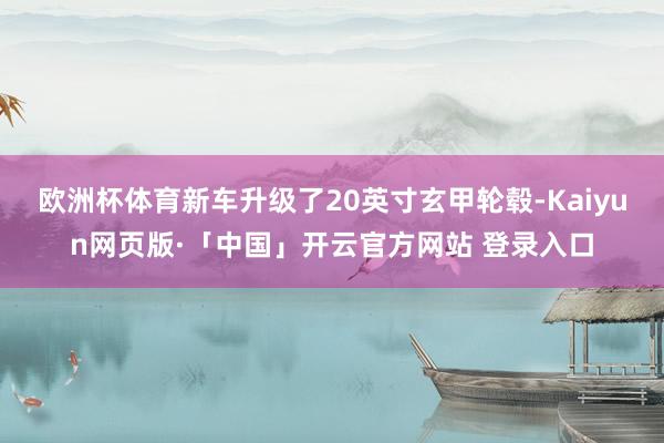 欧洲杯体育新车升级了20英寸玄甲轮毂-Kaiyun网页版·「中国」开云官方网站 登录入口